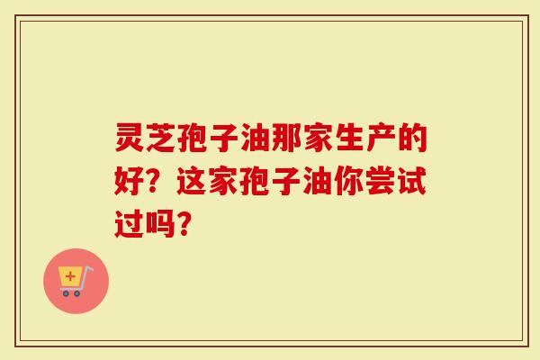 灵芝孢子油那家生产的好？这家孢子油你尝试过吗？