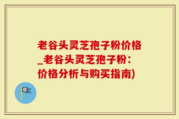 老谷头灵芝孢子粉价格_老谷头灵芝孢子粉：价格分析与购买指南)