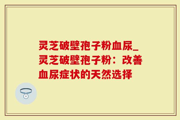 灵芝破壁孢子粉尿_灵芝破壁孢子粉：改善尿症状的天然选择