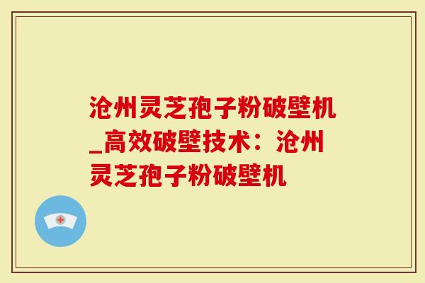 沧州灵芝孢子粉破壁机_高效破壁技术：沧州灵芝孢子粉破壁机