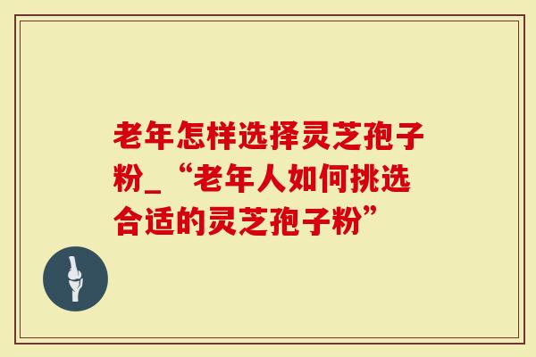 老年怎样选择灵芝孢子粉_“老年人如何挑选合适的灵芝孢子粉”