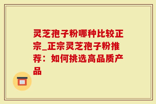 灵芝孢子粉哪种比较正宗_正宗灵芝孢子粉推荐：如何挑选高品质产品