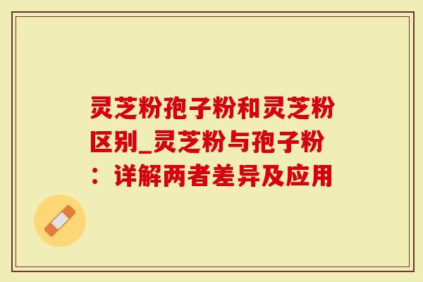 灵芝粉孢子粉和灵芝粉区别_灵芝粉与孢子粉：详解两者差异及应用