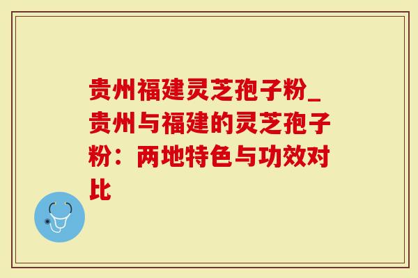 贵州福建灵芝孢子粉_贵州与福建的灵芝孢子粉：两地特色与功效对比