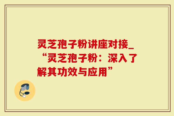 灵芝孢子粉讲座对接_“灵芝孢子粉：深入了解其功效与应用”