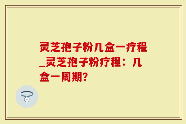 灵芝孢子粉几盒一疗程_灵芝孢子粉疗程：几盒一周期？