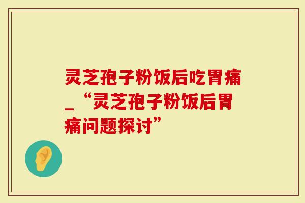 灵芝孢子粉饭后吃胃痛_“灵芝孢子粉饭后胃痛问题探讨”