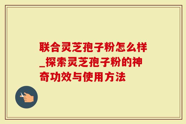 联合灵芝孢子粉怎么样_探索灵芝孢子粉的神奇功效与使用方法