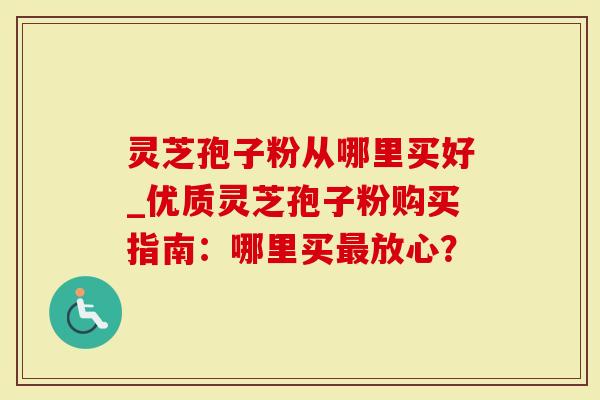 灵芝孢子粉从哪里买好_优质灵芝孢子粉购买指南：哪里买放心？