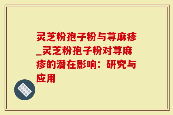 灵芝粉孢子粉与荨麻疹_灵芝粉孢子粉对荨麻疹的潜在影响：研究与应用