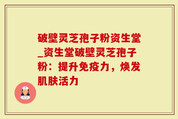 破壁灵芝孢子粉资生堂_资生堂破壁灵芝孢子粉：提升免疫力，焕发活力