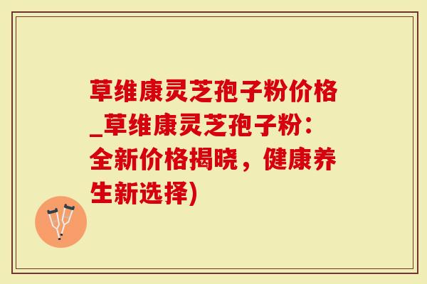 草维康灵芝孢子粉价格_草维康灵芝孢子粉：全新价格揭晓，健康养生新选择)