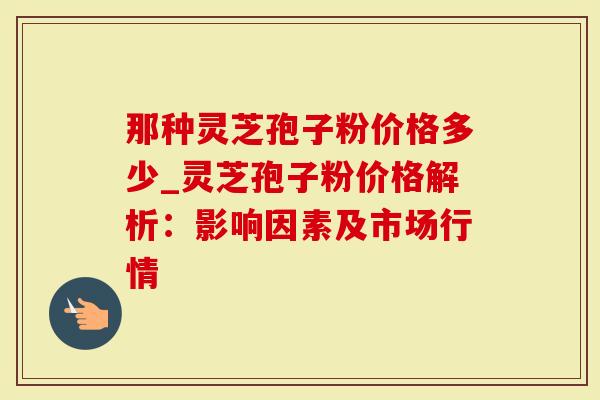 那种灵芝孢子粉价格多少_灵芝孢子粉价格解析：影响因素及市场行情