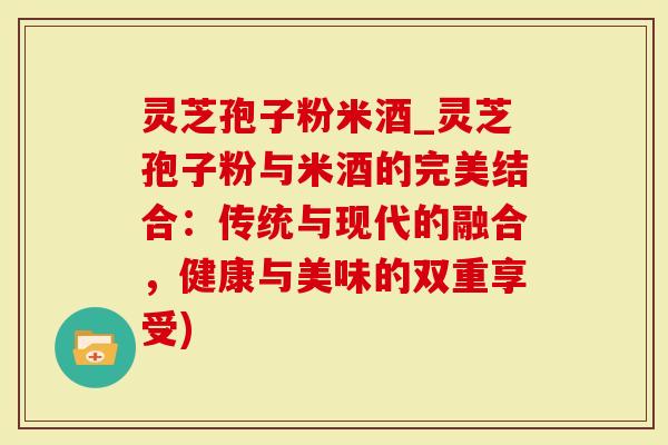 灵芝孢子粉米酒_灵芝孢子粉与米酒的完美结合：传统与现代的融合，健康与美味的双重享受)