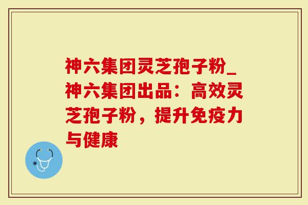 神六集团灵芝孢子粉_神六集团出品：高效灵芝孢子粉，提升免疫力与健康