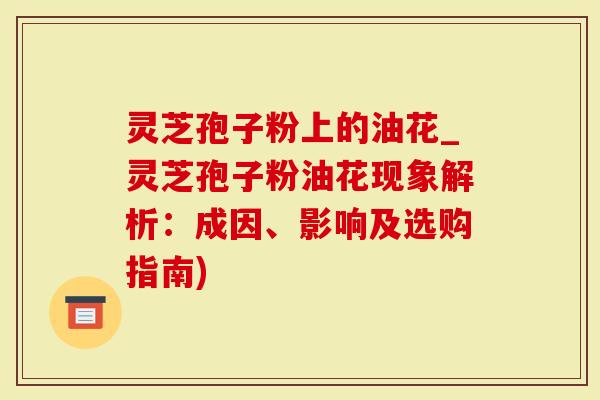 灵芝孢子粉上的油花_灵芝孢子粉油花现象解析：成因、影响及选购指南)