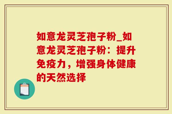 如意龙灵芝孢子粉_如意龙灵芝孢子粉：提升免疫力，增强身体健康的天然选择