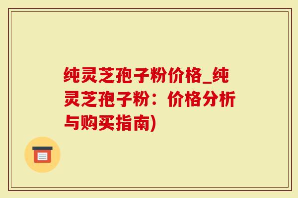 纯灵芝孢子粉价格_纯灵芝孢子粉：价格分析与购买指南)