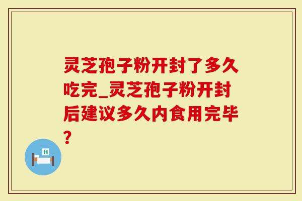 灵芝孢子粉开封了多久吃完_灵芝孢子粉开封后建议多久内食用完毕？