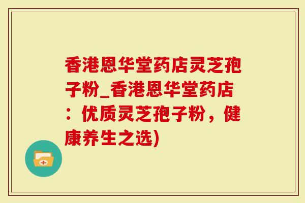 香港恩华堂药店灵芝孢子粉_香港恩华堂药店：优质灵芝孢子粉，健康养生之选)