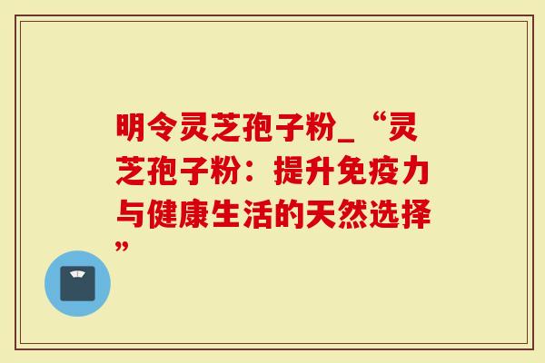 明令灵芝孢子粉_“灵芝孢子粉：提升免疫力与健康生活的天然选择”