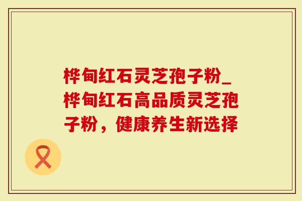 桦甸红石灵芝孢子粉_桦甸红石高品质灵芝孢子粉，健康养生新选择