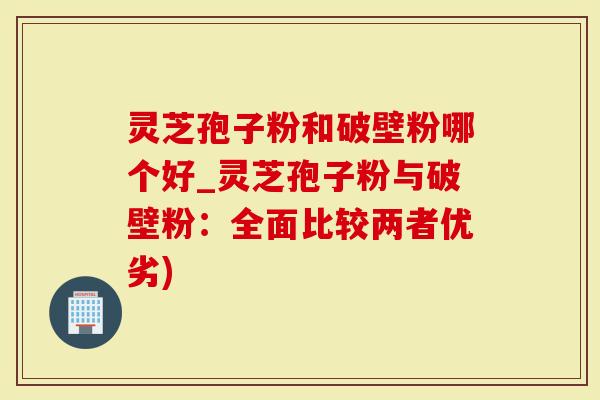 灵芝孢子粉和破壁粉哪个好_灵芝孢子粉与破壁粉：全面比较两者优劣)