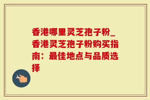 香港哪里灵芝孢子粉_香港灵芝孢子粉购买指南：佳地点与品质选择