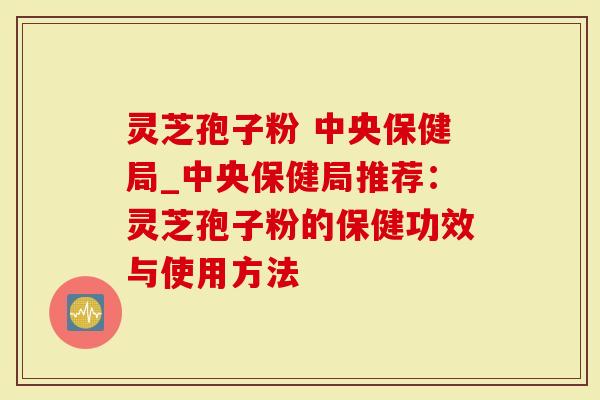 灵芝孢子粉 中央保健局_中央保健局推荐：灵芝孢子粉的保健功效与使用方法