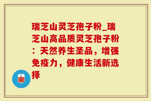 瑞芝山灵芝孢子粉_瑞芝山高品质灵芝孢子粉：天然养生圣品，增强免疫力，健康生活新选择