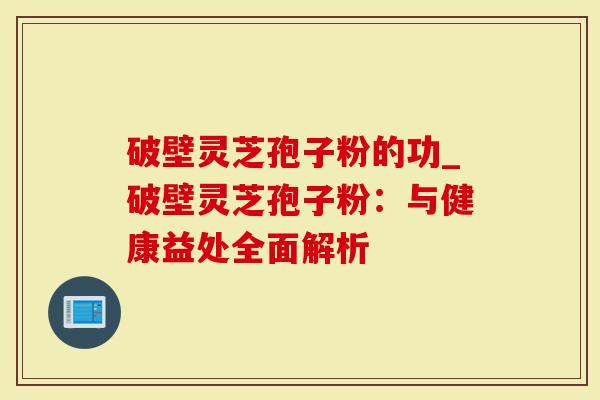 破壁灵芝孢子粉的功_破壁灵芝孢子粉：与健康益处全面解析