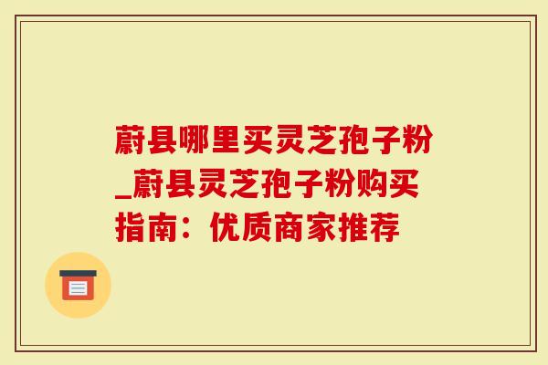 蔚县哪里买灵芝孢子粉_蔚县灵芝孢子粉购买指南：优质商家推荐