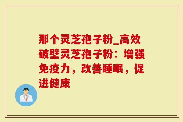 那个灵芝孢子粉_高效破壁灵芝孢子粉：增强免疫力，改善，促进健康