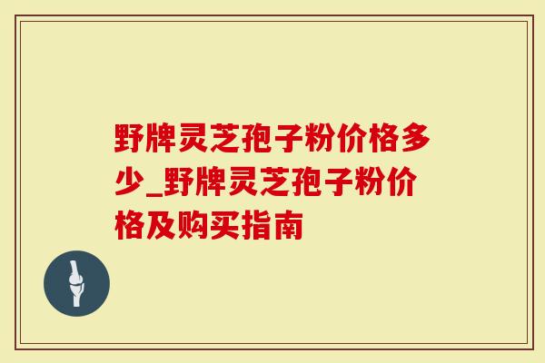 野牌灵芝孢子粉价格多少_野牌灵芝孢子粉价格及购买指南