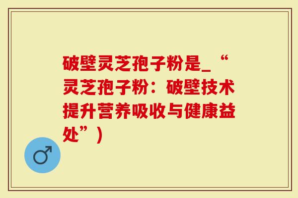 破壁灵芝孢子粉是_“灵芝孢子粉：破壁技术提升营养吸收与健康益处”)