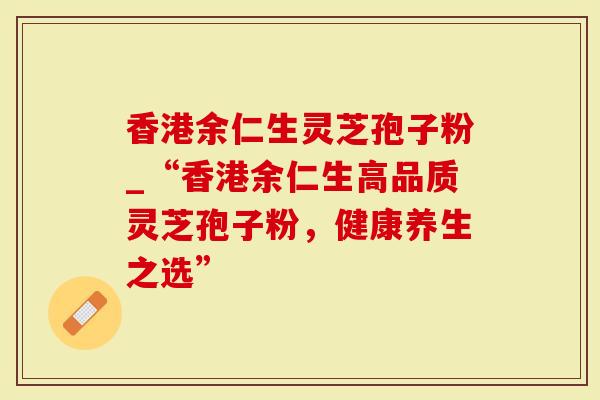 香港余仁生灵芝孢子粉_“香港余仁生高品质灵芝孢子粉，健康养生之选”