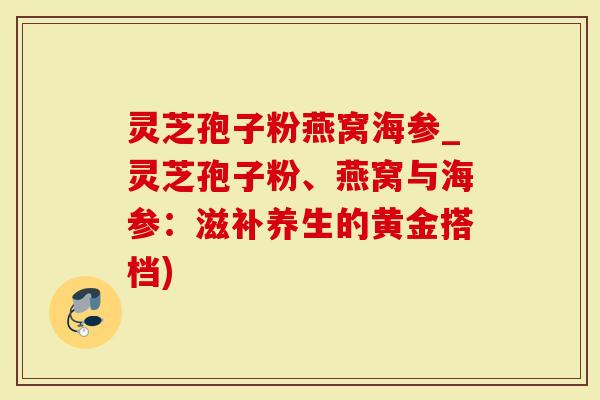 灵芝孢子粉燕窝海参_灵芝孢子粉、燕窝与海参：滋补养生的黄金搭档)