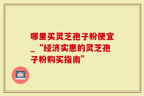 哪里买灵芝孢子粉便宜_“经济实惠的灵芝孢子粉购买指南”