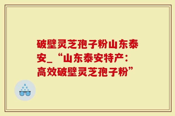 破壁灵芝孢子粉山东泰安_“山东泰安特产：高效破壁灵芝孢子粉”