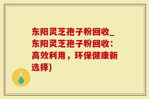 东阳灵芝孢子粉回收_东阳灵芝孢子粉回收：高效利用，环保健康新选择)