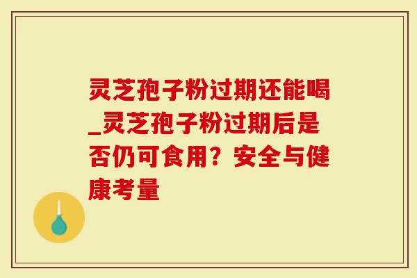 灵芝孢子粉过期还能喝_灵芝孢子粉过期后是否仍可食用？安全与健康考量