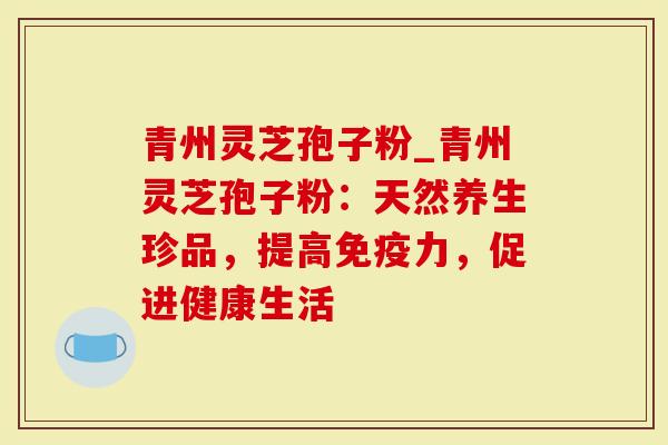 青州灵芝孢子粉_青州灵芝孢子粉：天然养生珍品，提高免疫力，促进健康生活