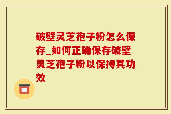 破壁灵芝孢子粉怎么保存_如何正确保存破壁灵芝孢子粉以保持其功效