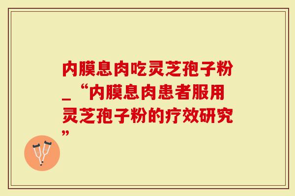 内膜息肉吃灵芝孢子粉_“内膜息肉患者服用灵芝孢子粉的疗效研究”