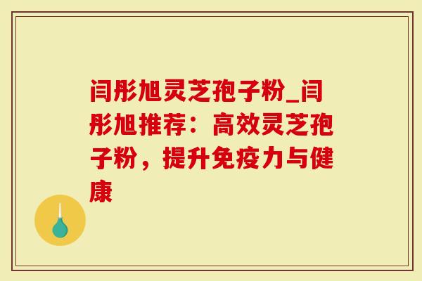 闫彤旭灵芝孢子粉_闫彤旭推荐：高效灵芝孢子粉，提升免疫力与健康