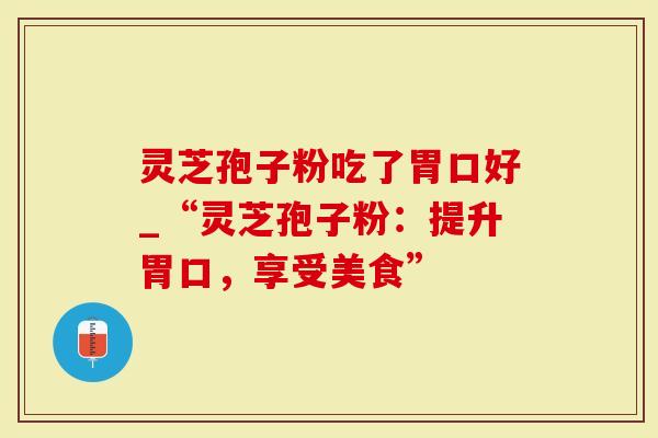 灵芝孢子粉吃了胃口好_“灵芝孢子粉：提升胃口，享受美食”