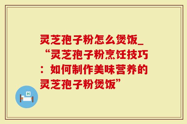 灵芝孢子粉怎么煲饭_“灵芝孢子粉烹饪技巧：如何制作美味营养的灵芝孢子粉煲饭”