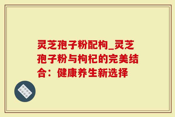 灵芝孢子粉配枸_灵芝孢子粉与枸杞的完美结合：健康养生新选择