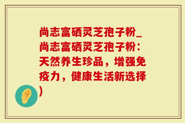 尚志富硒灵芝孢子粉_尚志富硒灵芝孢子粉：天然养生珍品，增强免疫力，健康生活新选择)