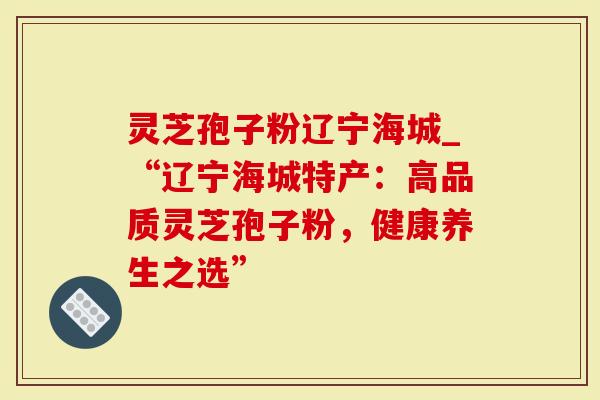 灵芝孢子粉辽宁海城_“辽宁海城特产：高品质灵芝孢子粉，健康养生之选”